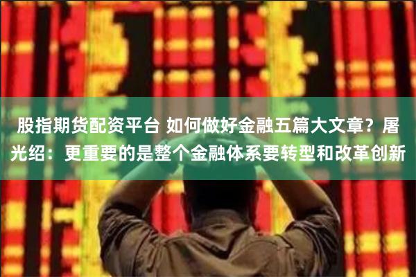 股指期货配资平台 如何做好金融五篇大文章？屠光绍：更重要的是整个金融体系要转型和改革创新