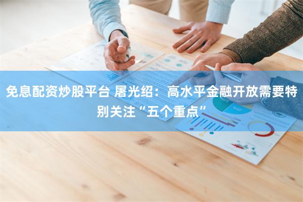 免息配资炒股平台 屠光绍：高水平金融开放需要特别关注“五个重点”