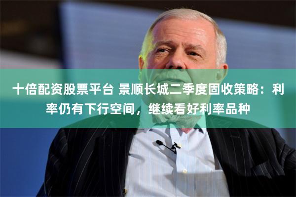 十倍配资股票平台 景顺长城二季度固收策略：利率仍有下行空间，继续看好利率品种