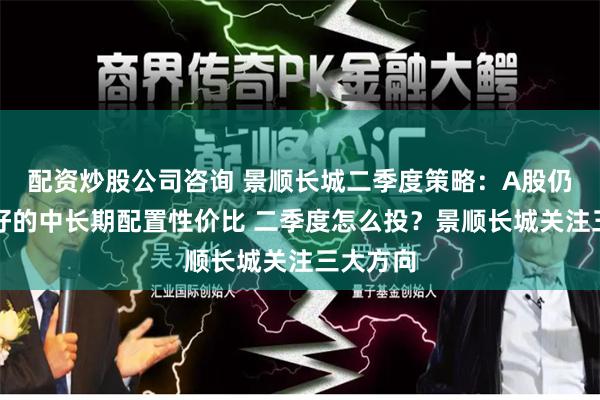 配资炒股公司咨询 景顺长城二季度策略：A股仍具有较好的中长期配置性价比 二季度怎么投？景顺长城关注三大方向
