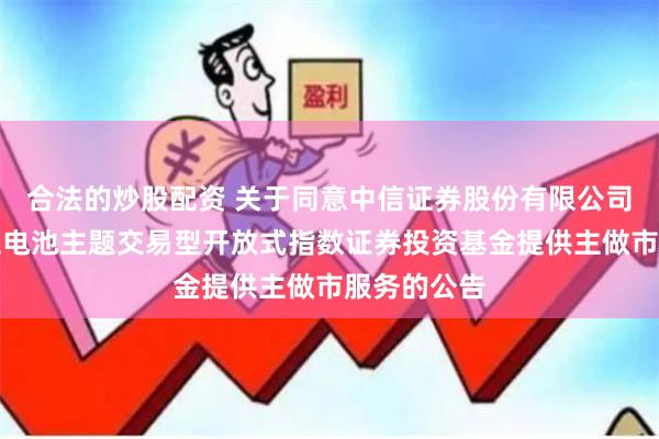 合法的炒股配资 关于同意中信证券股份有限公司为富国中证电池主题交易型开放式指数证券投资基金提供主做市服务的公告