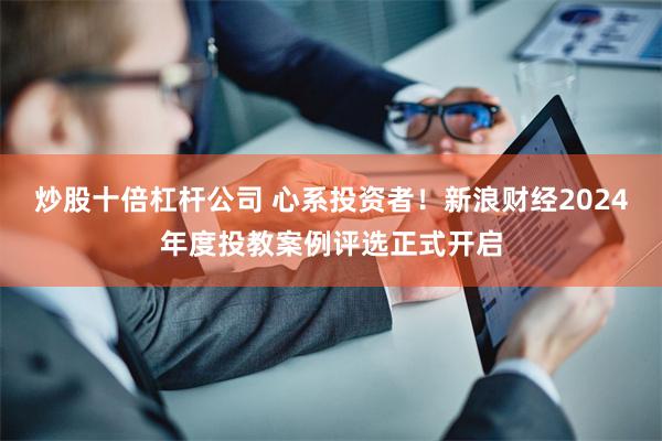 炒股十倍杠杆公司 心系投资者！新浪财经2024年度投教案例评选正式开启