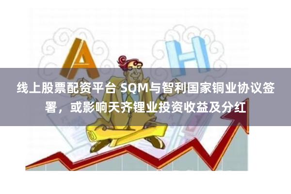 线上股票配资平台 SQM与智利国家铜业协议签署，或影响天齐锂业投资收益及分红