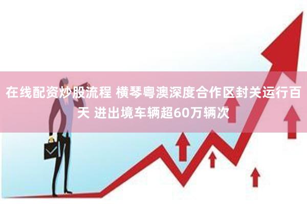 在线配资炒股流程 横琴粤澳深度合作区封关运行百天 进出境车辆超60万辆次