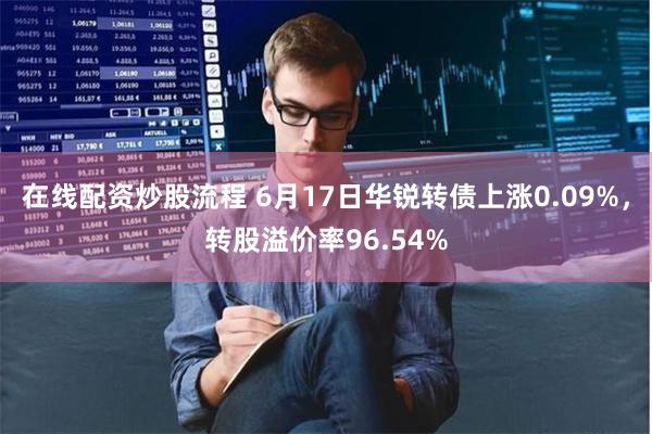 在线配资炒股流程 6月17日华锐转债上涨0.09%，转股溢价率96.54%