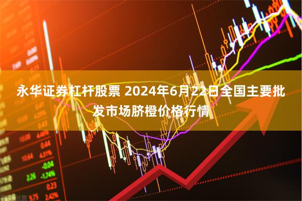 永华证券杠杆股票 2024年6月22日全国主要批发市场脐橙价格行情