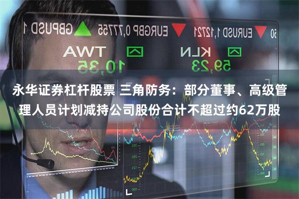 永华证券杠杆股票 三角防务：部分董事、高级管理人员计划减持公司股份合计不超过约62万股