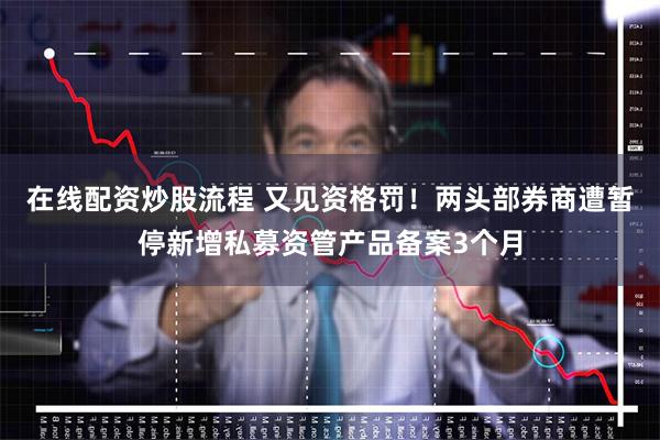 在线配资炒股流程 又见资格罚！两头部券商遭暂停新增私募资管产品备案3个月