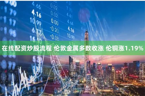在线配资炒股流程 伦敦金属多数收涨 伦铜涨1.19%