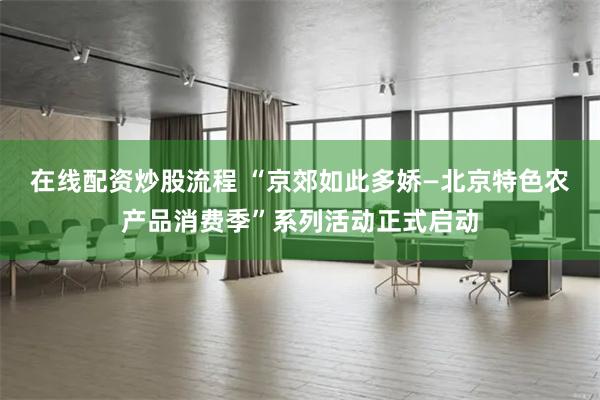 在线配资炒股流程 “京郊如此多娇—北京特色农产品消费季”系列活动正式启动