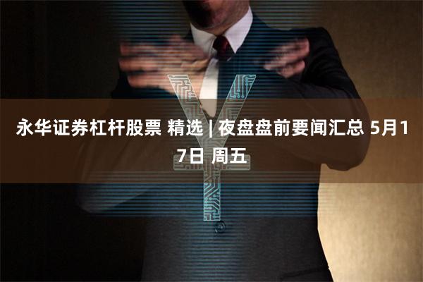 永华证券杠杆股票 精选 | 夜盘盘前要闻汇总 5月17日 周五