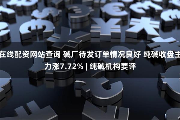 在线配资网站查询 碱厂待发订单情况良好 纯碱收盘主力涨7.72% | 纯碱机构要评