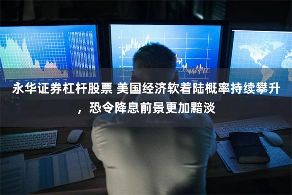 永华证券杠杆股票 美国经济软着陆概率持续攀升，恐令降息前景更加黯淡