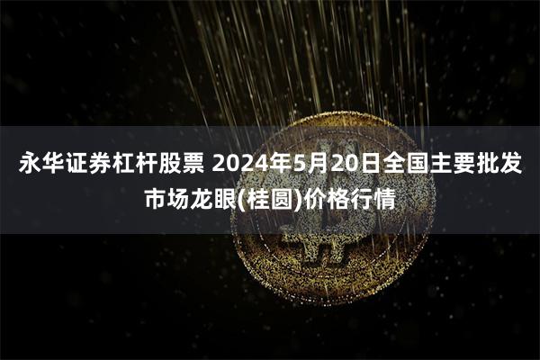 永华证券杠杆股票 2024年5月20日全国主要批发市场龙眼(桂圆)价格行情