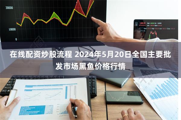 在线配资炒股流程 2024年5月20日全国主要批发市场黑鱼价格行情