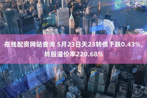 在线配资网站查询 5月23日天23转债下跌0.43%，转股溢价率220.68%
