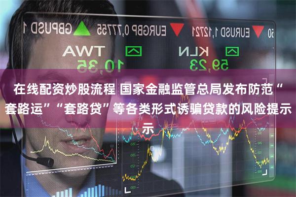 在线配资炒股流程 国家金融监管总局发布防范“套路运”“套路贷”等各类形式诱骗贷款的风险提示