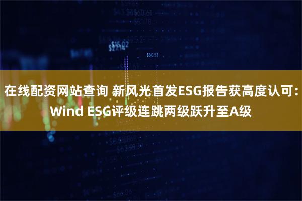 在线配资网站查询 新风光首发ESG报告获高度认可：Wind ESG评级连跳两级跃升至A级