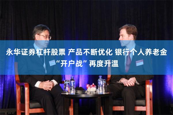 永华证券杠杆股票 产品不断优化 银行个人养老金“开户战”再度升温