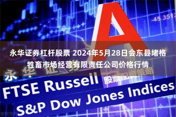 永华证券杠杆股票 2024年5月28日会东县堵格牲畜市场经营有限责任公司价格行情
