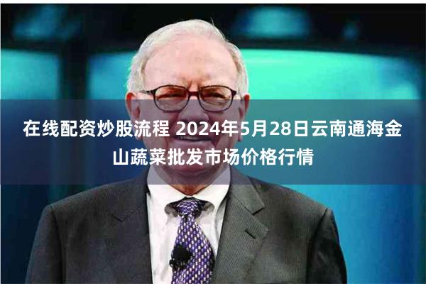 在线配资炒股流程 2024年5月28日云南通海金山蔬菜批发市场价格行情