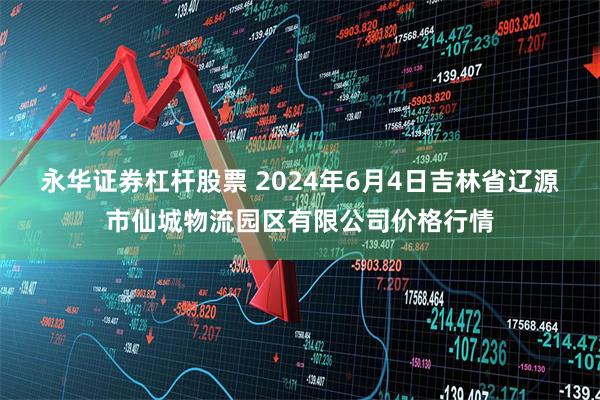 永华证券杠杆股票 2024年6月4日吉林省辽源市仙城物流园区有限公司价格行情