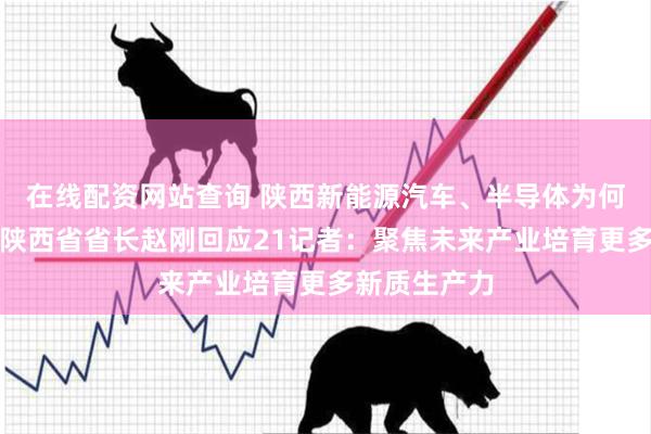 在线配资网站查询 陕西新能源汽车、半导体为何增长强劲？陕西省省长赵刚回应21记者：聚焦未来产业培育更多新质生产力