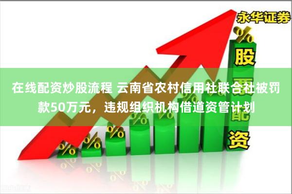 在线配资炒股流程 云南省农村信用社联合社被罚款50万元，违规组织机构借道资管计划
