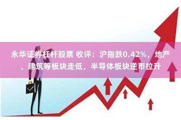 永华证券杠杆股票 收评：沪指跌0.42%，地产、建筑等板块走低，半导体板块逆市拉升