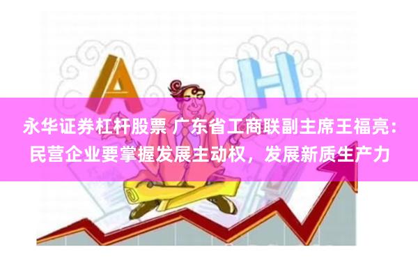永华证券杠杆股票 广东省工商联副主席王福亮：民营企业要掌握发展主动权，发展新质生产力