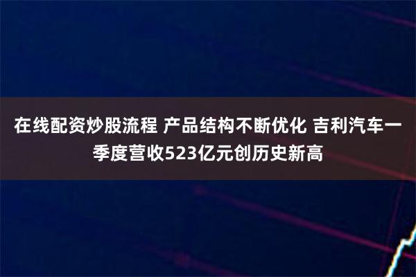 在线配资炒股流程 产品结构不断优化 吉利汽车一季度营收523亿元创历史新高