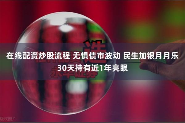 在线配资炒股流程 无惧债市波动 民生加银月月乐30天持有近1年亮眼
