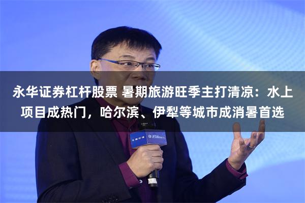 永华证券杠杆股票 暑期旅游旺季主打清凉：水上项目成热门，哈尔滨、伊犁等城市成消暑首选