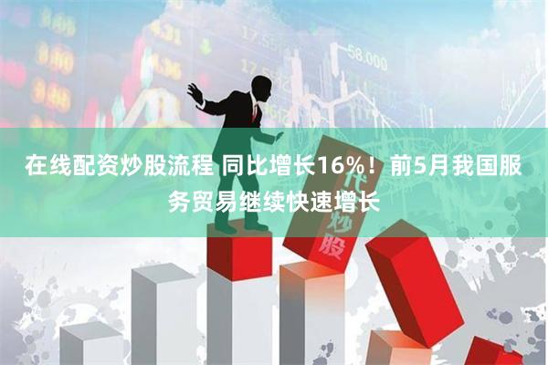 在线配资炒股流程 同比增长16%！前5月我国服务贸易继续快速增长
