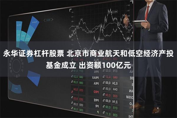 永华证券杠杆股票 北京市商业航天和低空经济产投基金成立 出资额100亿元