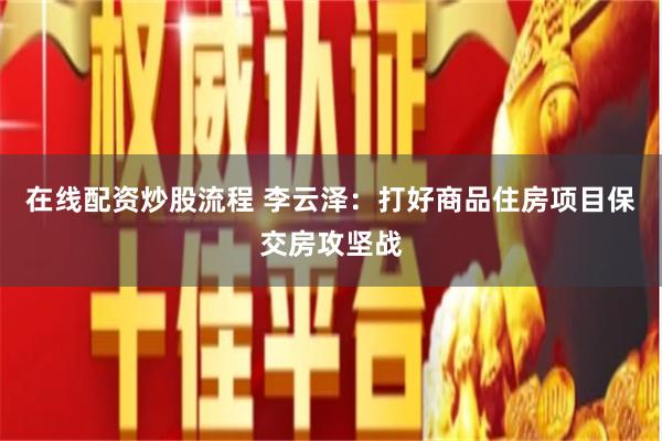 在线配资炒股流程 李云泽：打好商品住房项目保交房攻坚战