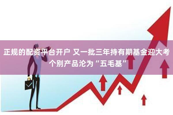 正规的配资平台开户 又一批三年持有期基金迎大考 个别产品沦为“五毛基”