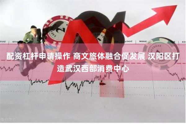 配资杠杆申请操作 商文旅体融合促发展 汉阳区打造武汉西部消费中心