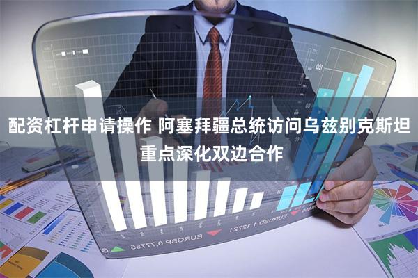 配资杠杆申请操作 阿塞拜疆总统访问乌兹别克斯坦 重点深化双边合作