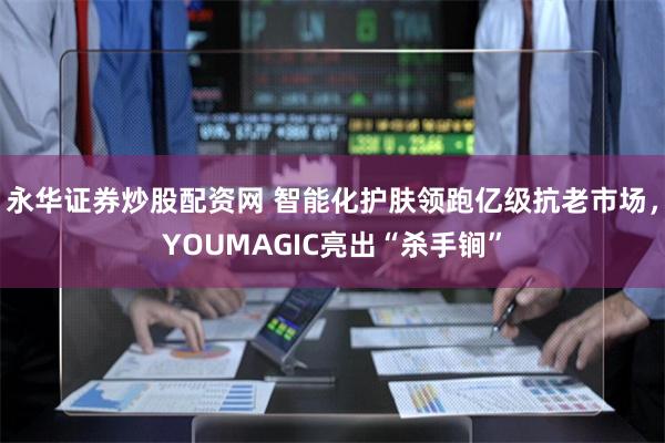 永华证券炒股配资网 智能化护肤领跑亿级抗老市场，YOUMAGIC亮出“杀手锏”