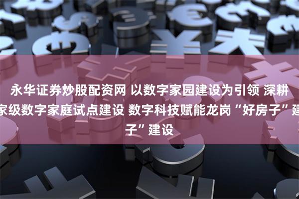 永华证券炒股配资网 以数字家园建设为引领 深耕国家级数字家庭试点建设 数字科技赋能龙岗“好房子”建设