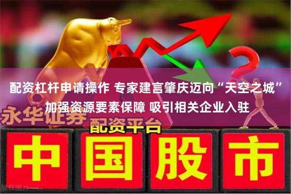配资杠杆申请操作 专家建言肇庆迈向“天空之城” 加强资源要素保障 吸引相关企业入驻