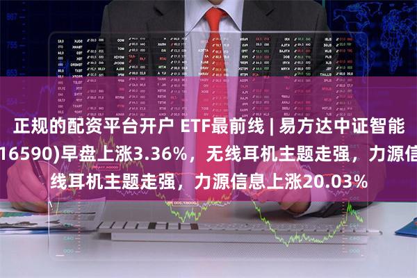 正规的配资平台开户 ETF最前线 | 易方达中证智能电动汽车ETF(516590)早盘上涨3.36%，无线耳机主题走强，力源信息上涨20.03%