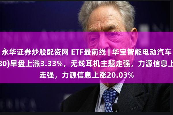 永华证券炒股配资网 ETF最前线 | 华宝智能电动汽车ETF(516380)早盘上涨3.33%，无线耳机主题走强，力源信息上涨20.03%