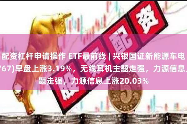 配资杠杆申请操作 ETF最前线 | 兴银国证新能源车电池ETF(159767)早盘上涨3.19%，无线耳机主题走强，力源信息上涨20.03%