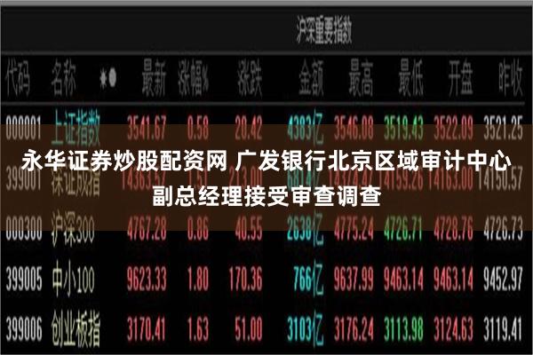 永华证券炒股配资网 广发银行北京区域审计中心副总经理接受审查调查
