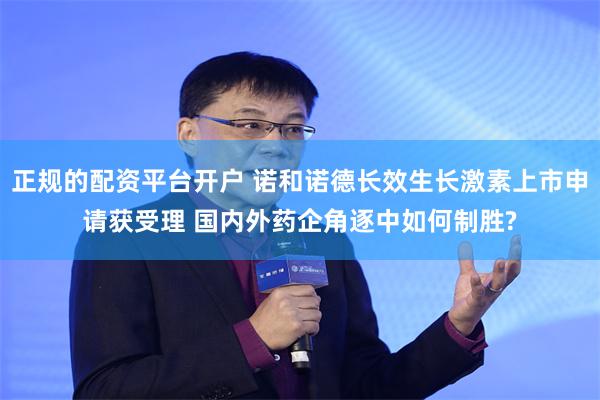 正规的配资平台开户 诺和诺德长效生长激素上市申请获受理 国内外药企角逐中如何制胜?