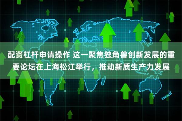 配资杠杆申请操作 这一聚焦独角兽创新发展的重要论坛在上海松江举行，推动新质生产力发展