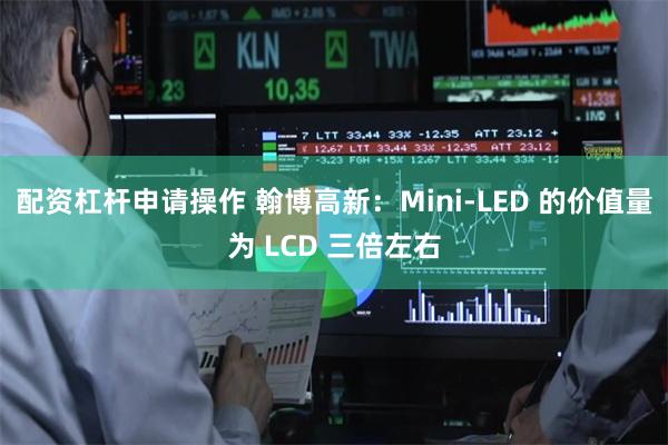 配资杠杆申请操作 翰博高新：Mini-LED 的价值量为 LCD 三倍左右