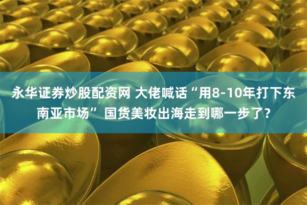 永华证券炒股配资网 大佬喊话“用8-10年打下东南亚市场” 国货美妆出海走到哪一步了？